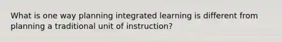 What is one way planning integrated learning is different from planning a traditional unit of instruction?