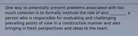 One way to potentially prevent problems associated with too much cohesion is to formally institute the role of a(n) ________, a person who is responsible for evaluating and challenging prevailing points of view in a constructive manner and also bringing in fresh perspectives and ideas to the team.