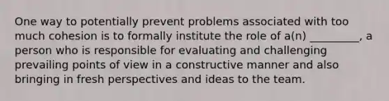 One way to potentially prevent problems associated with too much cohesion is to formally institute the role of a(n) _________, a person who is responsible for evaluating and challenging prevailing points of view in a constructive manner and also bringing in fresh perspectives and ideas to the team.