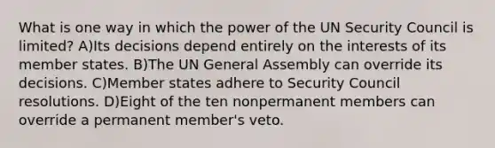 What is one way in which the power of the UN Security Council is limited? A)Its decisions depend entirely on the interests of its member states. B)The UN General Assembly can override its decisions. C)Member states adhere to Security Council resolutions. D)Eight of the ten nonpermanent members can override a permanent member's veto.