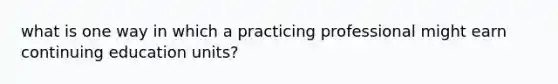 what is one way in which a practicing professional might earn continuing education units?