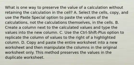 What is one way to preserve the value of a calculation without retaining the calculation in the cell? A. Select the cells, copy, and use the Paste Special option to paste the values of the calculations, not the calculations themselves, in the cells. B. Create a column next to the calculated values and type the values into the new column. C. Use the Ctrl-Shift-Plus option to replicate the column of values to the right of a highlighted column. D. Copy and paste the entire worksheet into a new worksheet and then manipulate the columns in the original worksheet only. This method preserves the values in the duplicate worksheet.