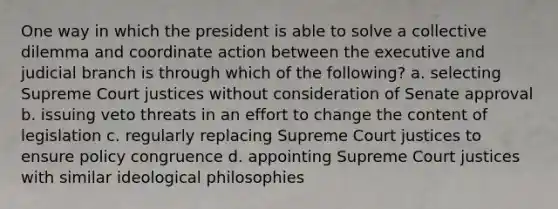 One way in which the president is able to solve a collective dilemma and coordinate action between the executive and judicial branch is through which of the following? a. selecting Supreme Court justices without consideration of Senate approval b. issuing veto threats in an effort to change the content of legislation c. regularly replacing Supreme Court justices to ensure policy congruence d. appointing Supreme Court justices with similar ideological philosophies