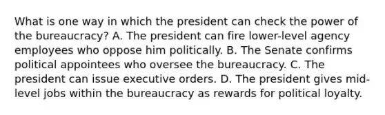 What is one way in which the president can check the power of the bureaucracy? A. The president can fire lower-level agency employees who oppose him politically. B. The Senate confirms political appointees who oversee the bureaucracy. C. The president can issue executive orders. D. The president gives mid-level jobs within the bureaucracy as rewards for political loyalty.