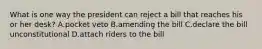 What is one way the president can reject a bill that reaches his or her desk? A.pocket veto B.amending the bill C.declare the bill unconstitutional D.attach riders to the bill