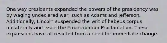 One way presidents expanded the powers of the presidency was by waging undeclared war, such as Adams and Jefferson. Additionally, Lincoln suspended the writ of habeus corpus unilaterally and issue the Emancipation Proclamation. These expansions have all resulted from a need for immediate change.