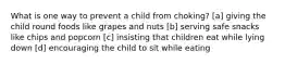 What is one way to prevent a child from choking? [a] giving the child round foods like grapes and nuts [b] serving safe snacks like chips and popcorn [c] insisting that children eat while lying down [d] encouraging the child to sit while eating