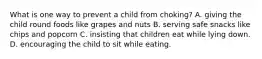 What is one way to prevent a child from choking? A. giving the child round foods like grapes and nuts B. serving safe snacks like chips and popcorn C. insisting that children eat while lying down. D. encouraging the child to sit while eating.