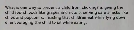 What is one way to prevent a child from choking? a. giving the child round foods like grapes and nuts b. serving safe snacks like chips and popcorn c. insisting that children eat while lying down. d. encouraging the child to sit while eating.