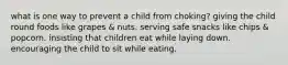 what is one way to prevent a child from choking? giving the child round foods like grapes & nuts. serving safe snacks like chips & popcorn. insisting that children eat while laying down. encouraging the child to sit while eating.