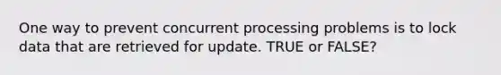 One way to prevent concurrent processing problems is to lock data that are retrieved for update. TRUE or FALSE?