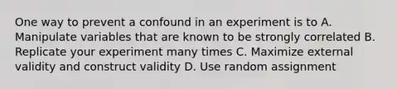 One way to prevent a confound in an experiment is to A. Manipulate variables that are known to be strongly correlated B. Replicate your experiment many times C. Maximize external validity and construct validity D. Use random assignment