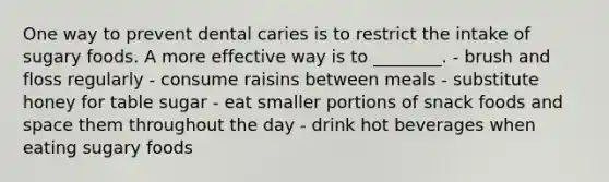 One way to prevent dental caries is to restrict the intake of sugary foods. A more effective way is to ________. - brush and floss regularly - consume raisins between meals - substitute honey for table sugar - eat smaller portions of snack foods and space them throughout the day - drink hot beverages when eating sugary foods