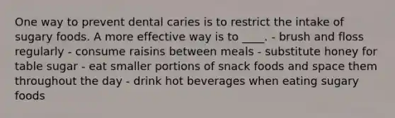 One way to prevent dental caries is to restrict the intake of sugary foods. A more effective way is to ____. - brush and floss regularly - consume raisins between meals - substitute honey for table sugar - eat smaller portions of snack foods and space them throughout the day - drink hot beverages when eating sugary foods