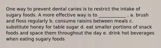 One way to prevent dental caries is to restrict the intake of sugary foods. A more effective way is to ____________ . a. brush and floss regularly b. consume raisins between meals c. substitute honey for table sugar d. eat smaller portions of snack foods and space them throughout the day e. drink hot beverages when eating sugary foods