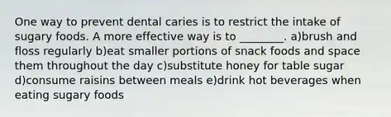 One way to prevent dental caries is to restrict the intake of sugary foods. A more effective way is to ________. a)brush and floss regularly b)eat smaller portions of snack foods and space them throughout the day c)substitute honey for table sugar d)consume raisins between meals e)drink hot beverages when eating sugary foods