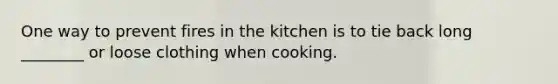 One way to prevent fires in the kitchen is to tie back long ________ or loose clothing when cooking.