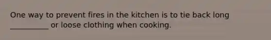 One way to prevent fires in the kitchen is to tie back long __________ or loose clothing when cooking.