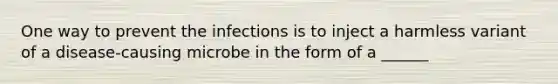 One way to prevent the infections is to inject a harmless variant of a disease-causing microbe in the form of a ______