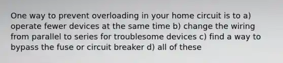 One way to prevent overloading in your home circuit is to a) operate fewer devices at the same time b) change the wiring from parallel to series for troublesome devices c) find a way to bypass the fuse or circuit breaker d) all of these