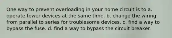 One way to prevent overloading in your home circuit is to a. operate fewer devices at the same time. b. change the wiring from parallel to series for troublesome devices. c. find a way to bypass the fuse. d. find a way to bypass the circuit breaker.