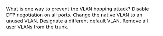 What is one way to prevent the VLAN hopping attack? Disable DTP negotiation on all ports. Change the native VLAN to an unused VLAN. Designate a different default VLAN. Remove all user VLANs from the trunk.