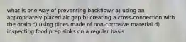 what is one way of preventing backflow? a) using an appropriately placed air gap b) creating a cross-connection with the drain c) using pipes made of non-corrosive material d) inspecting food prep sinks on a regular basis