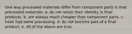 One way processed materials differ from component parts is that processed materials: a. do not retain their identity in final products. b. are always much cheaper than component parts. c. have had some processing. d. do not become part of a final product. e. All of the above are true.