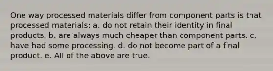 One way processed materials differ from component parts is that processed materials: a. do not retain their identity in final products. b. are always much cheaper than component parts. c. have had some processing. d. do not become part of a final product. e. All of the above are true.