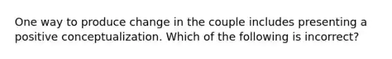 One way to produce change in the couple includes presenting a positive conceptualization. Which of the following is incorrect?