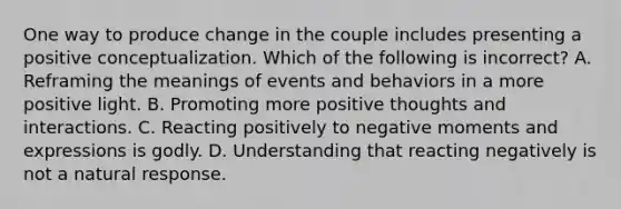 One way to produce change in the couple includes presenting a positive conceptualization. Which of the following is incorrect? A. Reframing the meanings of events and behaviors in a more positive light. B. Promoting more positive thoughts and interactions. C. Reacting positively to negative moments and expressions is godly. D. Understanding that reacting negatively is not a natural response.