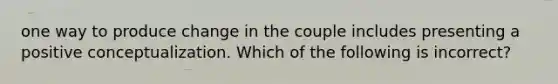 one way to produce change in the couple includes presenting a positive conceptualization. Which of the following is incorrect?