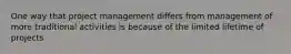 One way that project management differs from management of more traditional activities is because of the limited lifetime of projects