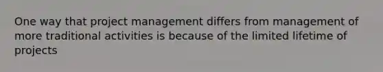 One way that project management differs from management of more traditional activities is because of the limited lifetime of projects