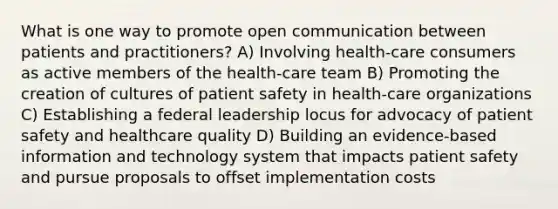 What is one way to promote open communication between patients and practitioners? A) Involving health-care consumers as active members of the health-care team B) Promoting the creation of cultures of patient safety in health-care organizations C) Establishing a federal leadership locus for advocacy of patient safety and healthcare quality D) Building an evidence-based information and technology system that impacts patient safety and pursue proposals to offset implementation costs