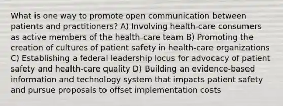 What is one way to promote open communication between patients and practitioners? A) Involving health-care consumers as active members of the health-care team B) Promoting the creation of cultures of patient safety in health-care organizations C) Establishing a federal leadership locus for advocacy of patient safety and health-care quality D) Building an evidence-based information and technology system that impacts patient safety and pursue proposals to offset implementation costs