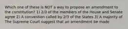 Which one of these is NOT a way to propose an amendment to the constitution? 1) 2/3 of the members of the House and Senate agree 2) A convention called by 2/3 of the States 3) A majority of The Supreme Court suggest that an amendment be made