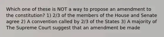 Which one of these is NOT a way to propose an amendment to the constitution? 1) 2/3 of the members of the House and Senate agree 2) A convention called by 2/3 of the States 3) A majority of The Supreme Court suggest that an amendment be made