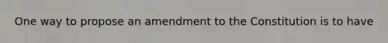 One way to propose an amendment to the Constitution is to have