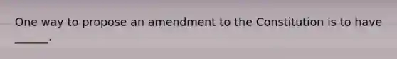 One way to propose an amendment to the Constitution is to have ______.