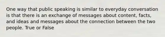 One way that public speaking is similar to everyday conversation is that there is an exchange of messages about content, facts, and ideas and messages about the connection between the two people. True or False