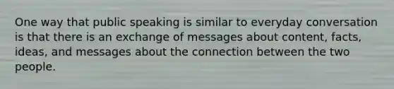 One way that public speaking is similar to everyday conversation is that there is an exchange of messages about content, facts, ideas, and messages about the connection between the two people.