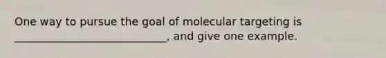 One way to pursue the goal of molecular targeting is ____________________________, and give one example.