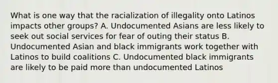 What is one way that the racialization of illegality onto Latinos impacts other groups? A. Undocumented Asians are less likely to seek out social services for fear of outing their status B. Undocumented Asian and black immigrants work together with Latinos to build coalitions C. Undocumented black immigrants are likely to be paid more than undocumented Latinos