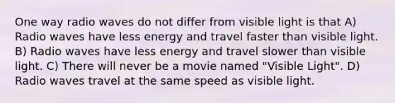 One way radio waves do not differ from visible light is that A) Radio waves have less energy and travel faster than visible light. B) Radio waves have less energy and travel slower than visible light. C) There will never be a movie named "Visible Light". D) Radio waves travel at the same speed as visible light.