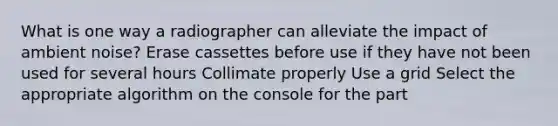 What is one way a radiographer can alleviate the impact of ambient noise? Erase cassettes before use if they have not been used for several hours Collimate properly Use a grid Select the appropriate algorithm on the console for the part