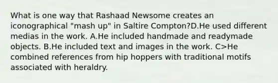 What is one way that Rashaad Newsome creates an iconographical "mash up" in Saltire Compton?D.He used different medias in the work. A.He included handmade and readymade objects. B.He included text and images in the work. C>He combined references from hip hoppers with traditional motifs associated with heraldry.