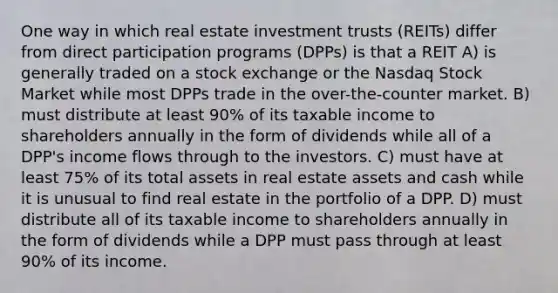 One way in which real estate investment trusts (REITs) differ from direct participation programs (DPPs) is that a REIT A) is generally traded on a stock exchange or the Nasdaq Stock Market while most DPPs trade in the over-the-counter market. B) must distribute at least 90% of its taxable income to shareholders annually in the form of dividends while all of a DPP's income flows through to the investors. C) must have at least 75% of its total assets in real estate assets and cash while it is unusual to find real estate in the portfolio of a DPP. D) must distribute all of its taxable income to shareholders annually in the form of dividends while a DPP must pass through at least 90% of its income.