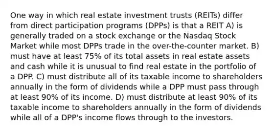 One way in which real estate investment trusts (REITs) differ from direct participation programs (DPPs) is that a REIT A) is generally traded on a stock exchange or the Nasdaq Stock Market while most DPPs trade in the over-the-counter market. B) must have at least 75% of its total assets in real estate assets and cash while it is unusual to find real estate in the portfolio of a DPP. C) must distribute all of its taxable income to shareholders annually in the form of dividends while a DPP must pass through at least 90% of its income. D) must distribute at least 90% of its taxable income to shareholders annually in the form of dividends while all of a DPP's income flows through to the investors.