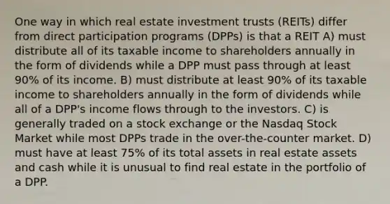 One way in which real estate investment trusts (REITs) differ from direct participation programs (DPPs) is that a REIT A) must distribute all of its taxable income to shareholders annually in the form of dividends while a DPP must pass through at least 90% of its income. B) must distribute at least 90% of its taxable income to shareholders annually in the form of dividends while all of a DPP's income flows through to the investors. C) is generally traded on a stock exchange or the Nasdaq Stock Market while most DPPs trade in the over-the-counter market. D) must have at least 75% of its total assets in real estate assets and cash while it is unusual to find real estate in the portfolio of a DPP.